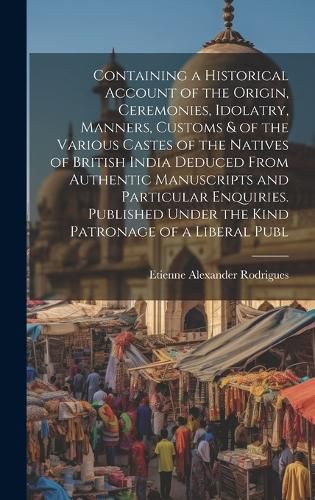 Cover image for Containing a Historical Account of the Origin, Ceremonies, Idolatry, Manners, Customs & of the Various Castes of the Natives of British India Deduced From Authentic Manuscripts and Particular Enquiries. Published Under the Kind Patronage of a Liberal Publ