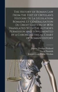 Cover image for The History of Roman Law From the Text of Ortolan's Histoire De La Legislation Romaine Et Generalisation Du Droit (Edition of 1870) Translated With the Author's Permission and Supplemented by a Chronometrical Chart of Roman History