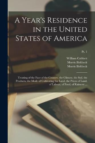 A Year's Residence in the United States of America: Treating of the Face of the Country, the Climate, the Soil, the Products, the Mode of Cultivating the Land, the Prices of Land, of Labour, of Food, of Raiment ...; pt. 1