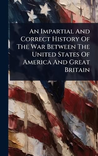 Cover image for An Impartial And Correct History Of The War Between The United States Of America And Great Britain