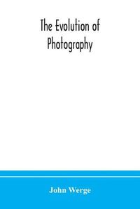 Cover image for The evolution of photography: with a chronological record of discoveries, inventions, etc., contributions to photographic literature, and personal reminiscences extending over forty years