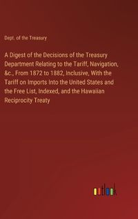 Cover image for A Digest of the Decisions of the Treasury Department Relating to the Tariff, Navigation, &c., From 1872 to 1882, Inclusive, With the Tariff on Imports Into the United States and the Free List, Indexed, and the Hawaiian Reciprocity Treaty