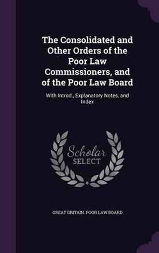 Cover image for The Consolidated and Other Orders of the Poor Law Commissioners, and of the Poor Law Board: With Introd., Explanatory Notes, and Index