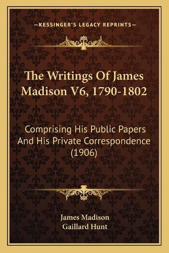 The Writings of James Madison V6, 1790-1802: Comprising His Public Papers and His Private Correspondence (1906)