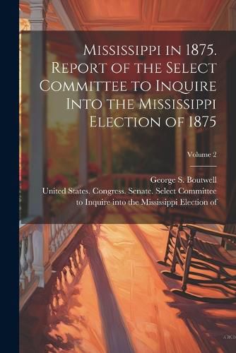 Mississippi in 1875. Report of the Select Committee to Inquire Into the Mississippi Election of 1875; Volume 2