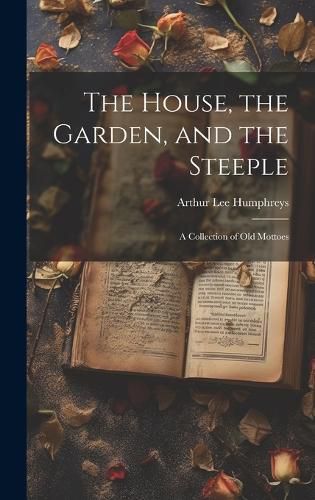 Cover image for The House, the Garden, and the Steeple; a Collection of Old Mottoes