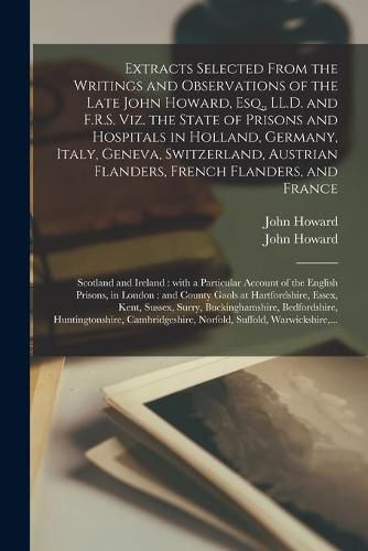 Cover image for Extracts Selected From the Writings and Observations of the Late John Howard, Esq., LL.D. and F.R.S. Viz. the State of Prisons and Hospitals in Holland, Germany, Italy, Geneva, Switzerland, Austrian Flanders, French Flanders, and France; Scotland And...