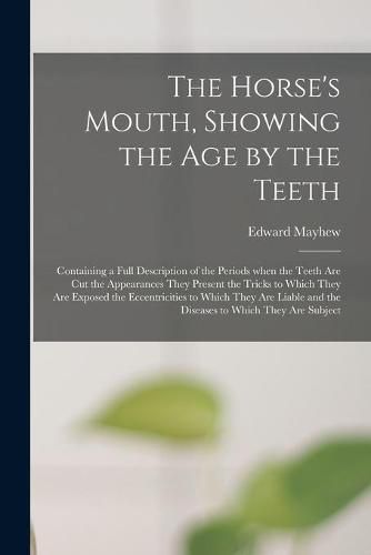 The Horse's Mouth, Showing the Age by the Teeth: Containing a Full Description of the Periods When the Teeth Are Cut the Appearances They Present the Tricks to Which They Are Exposed the Eccentricities to Which They Are Liable and the Diseases To...