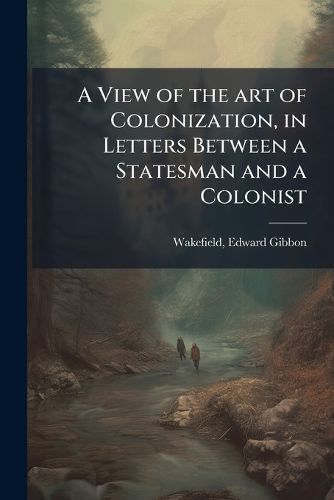 Cover image for A View of the art of Colonization, in Letters Between a Statesman and a Colonist