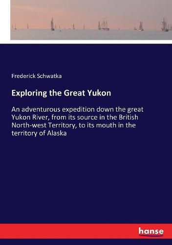 Exploring the Great Yukon: An adventurous expedition down the great Yukon River, from its source in the British North-west Territory, to its mouth in the territory of Alaska