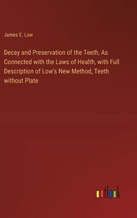 Cover image for Decay and Preservation of the Teeth, As Connected with the Laws of Health, with Full Description of Low's New Method, Teeth without Plate