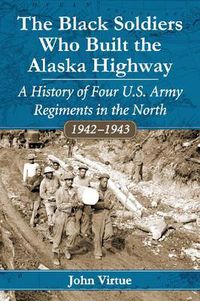 Cover image for The Black Soldiers Who Built the Alaska Highway: A History of Four U.S. Army Regiments in the North, 1942-1943