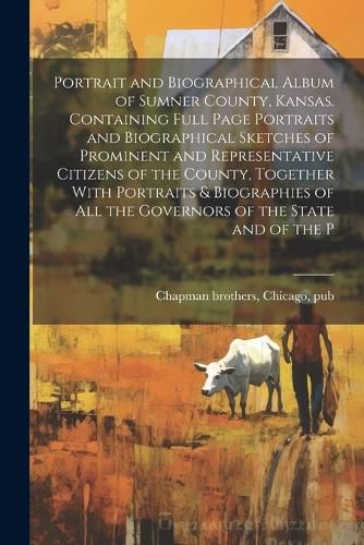 Portrait and Biographical Album of Sumner County, Kansas. Containing Full Page Portraits and Biographical Sketches of Prominent and Representative Citizens of the County, Together With Portraits & Biographies of all the Governors of the State and of the P