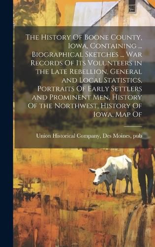 Cover image for The History Of Boone County, Iowa, Containing ... Biographical Sketches ... war Records Of its Volunteers in the Late Rebellion, General and Local Statistics, Portraits Of Early Settlers and Prominent men, History Of the Northwest, History Of Iowa, map Of
