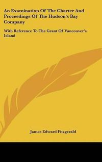 Cover image for An Examination of the Charter and Proceedings of the Hudson's Bay Company: With Reference to the Grant of Vancouver's Island