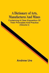 Cover image for A Dictionary Of Arts, Manufactures And Mines: Containing A Clear Exposition Of Their Principles And Practice (Volume I)