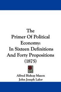 Cover image for The Primer of Political Economy: In Sixteen Definitions and Forty Propositions (1875)