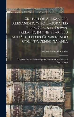 Sketch of Alexander Alexander, Who Emigrated From County Down, Ireland, in the Year 1770 and Settled in Cumberland County, Pennsylvania