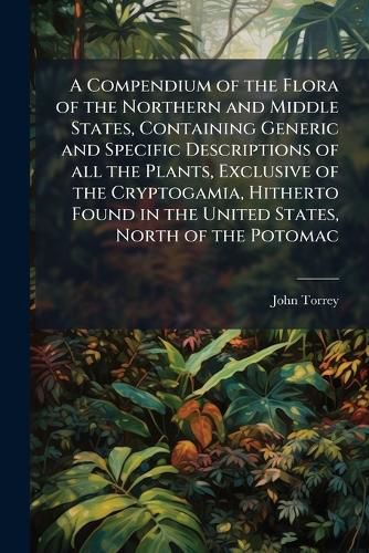 Cover image for A Compendium of the Flora of the Northern and Middle States, Containing Generic and Specific Descriptions of all the Plants, Exclusive of the Cryptogamia, Hitherto Found in the United States, North of the Potomac