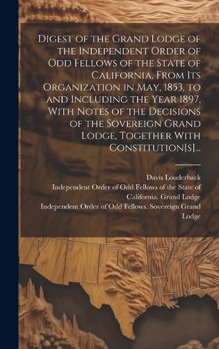 Cover image for Digest of the Grand Lodge of the Independent Order of Odd Fellows of the State of California, From Its Organization in May, 1853, to and Including the Year 1897, With Notes of the Decisions of the Sovereign Grand Lodge, Together With Constitution[s]...