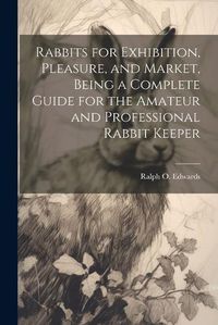 Cover image for Rabbits for Exhibition, Pleasure, and Market, Being a Complete Guide for the Amateur and Professional Rabbit Keeper