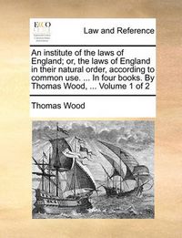 Cover image for An Institute of the Laws of England; Or, the Laws of England in Their Natural Order, According to Common Use. ... in Four Books. by Thomas Wood, ... Volume 1 of 2