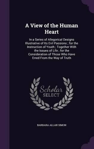 A View of the Human Heart: In a Series of Allegorical Designs Illustrative of Its Evil Passions; For the Instruction of Youth; Together with the Issues of Life; For the Consideration of Those Who Have Erred from the Way of Truth