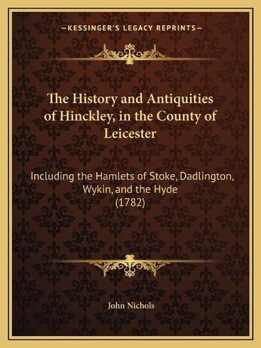 Cover image for The History and Antiquities of Hinckley, in the County of Leicester: Including the Hamlets of Stoke, Dadlington, Wykin, and the Hyde (1782)