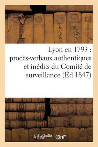 Lyon En 1793: Proces-Verbaux Authentiques Et Inedits Du Comite de Surveillance de la Section: Des Droits de l'Homme Pendant Le Siege...