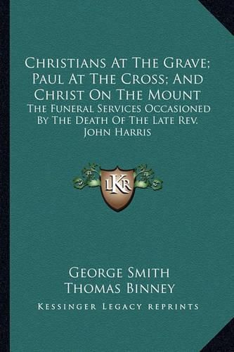 Christians at the Grave; Paul at the Cross; And Christ on the Mount: The Funeral Services Occasioned by the Death of the Late REV. John Harris