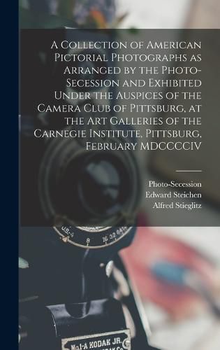 A Collection of American Pictorial Photographs as Arranged by the Photo-Secession and Exhibited Under the Auspices of the Camera Club of Pittsburg, at the Art Galleries of the Carnegie Institute, Pittsburg, February MDCCCCIV