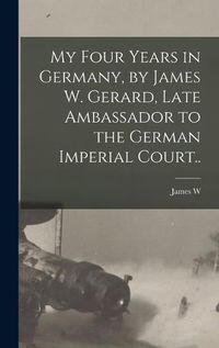 Cover image for My Four Years in Germany, by James W. Gerard, Late Ambassador to the German Imperial Court..