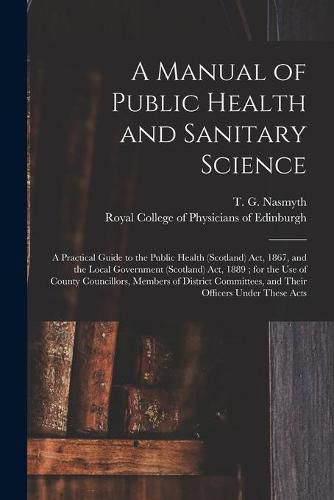 Cover image for A Manual of Public Health and Sanitary Science: a Practical Guide to the Public Health (Scotland) Act, 1867, and the Local Government (Scotland) Act, 1889; for the Use of County Councillors, Members of District Committees, and Their Officers Under...