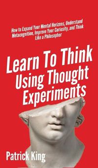 Cover image for Learn To Think Using Thought Experiments: How to Expand Your Mental Horizons, Understand Metacognition, Improve Your Curiosity, and Think Like a Philosopher