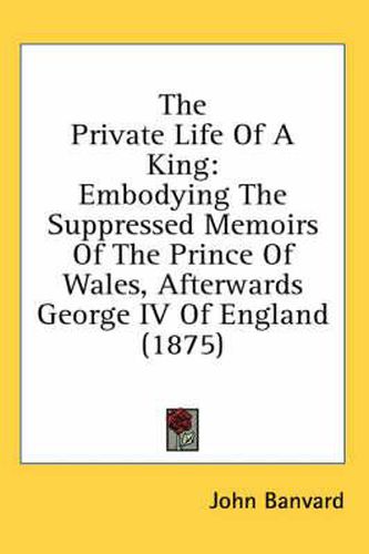 Cover image for The Private Life of a King: Embodying the Suppressed Memoirs of the Prince of Wales, Afterwards George IV of England (1875)