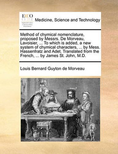 Cover image for Method of Chymical Nomenclature, Proposed by Messrs. de Morveau, Lavoisier, ... to Which Is Added, a New System of Chymical Characters, ... by Mess. Hassenfratz and Adet. Translated from the French, ... by James St. John, M.D.