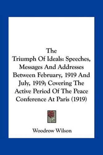 Cover image for The Triumph of Ideals: Speeches, Messages and Addresses Between February, 1919 and July, 1919; Covering the Active Period of the Peace Conference at Paris (1919)