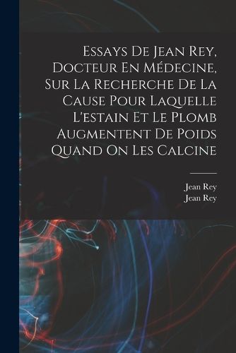 Cover image for Essays De Jean Rey, Docteur En Medecine, Sur La Recherche De La Cause Pour Laquelle L'estain Et Le Plomb Augmentent De Poids Quand On Les Calcine