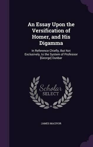 Cover image for An Essay Upon the Versification of Homer, and His Digamma: In Reference Chiefly, But Not Exclusively, to the System of Professor [George] Dunbar