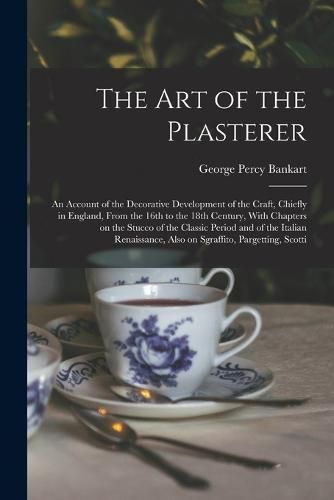 Cover image for The art of the Plasterer; an Account of the Decorative Development of the Craft, Chiefly in England, From the 16th to the 18th Century, With Chapters on the Stucco of the Classic Period and of the Italian Renaissance, Also on Sgraffito, Pargetting, Scotti