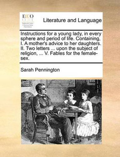 Cover image for Instructions for a Young Lady, in Every Sphere and Period of Life. Containing, I. a Mother's Advice to Her Daughters. II. Two Letters ... Upon the Subject of Religion, ... V. Fables for the Female-Sex.