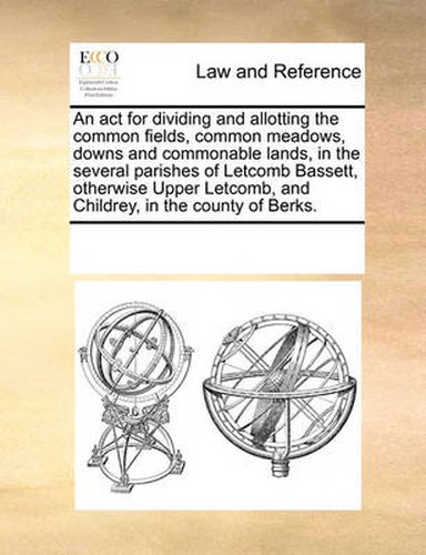 Cover image for An ACT for Dividing and Allotting the Common Fields, Common Meadows, Downs and Commonable Lands, in the Several Parishes of Letcomb Bassett, Otherwise Upper Letcomb, and Childrey, in the County of Berks.