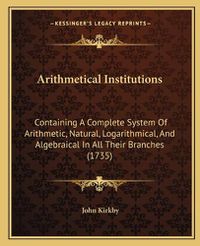 Cover image for Arithmetical Institutions: Containing a Complete System of Arithmetic, Natural, Logarithmical, and Algebraical in All Their Branches (1735)