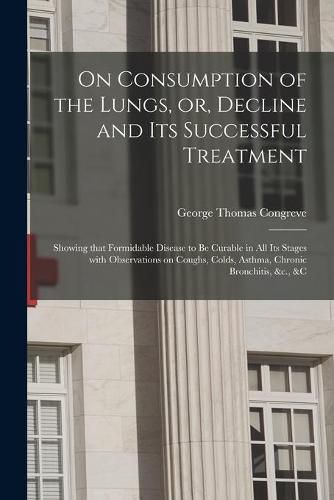 On Consumption of the Lungs, or, Decline and Its Successful Treatment [electronic Resource]: Showing That Formidable Disease to Be Curable in All Its Stages With Observations on Coughs, Colds, Asthma, Chronic Bronchitis, &c., &c