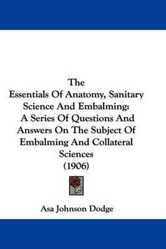 Cover image for The Essentials of Anatomy, Sanitary Science and Embalming: A Series of Questions and Answers on the Subject of Embalming and Collateral Sciences (1906)