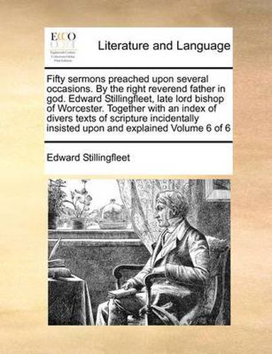 Cover image for Fifty Sermons Preached Upon Several Occasions. by the Right Reverend Father in God. Edward Stillingfleet, Late Lord Bishop of Worcester. Together with an Index of Divers Texts of Scripture Incidentally Insisted Upon and Explained Volume 6 of 6