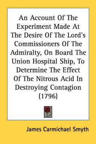 Cover image for An Account of the Experiment Made at the Desire of the Lord's Commissioners of the Admiralty, on Board the Union Hospital Ship, to Determine the Effect of the Nitrous Acid in Destroying Contagion (1796)