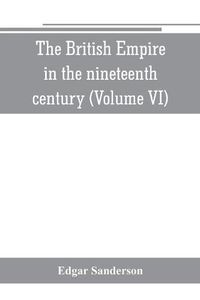 Cover image for The British Empire in the nineteenth century: its progress and expansion at home and abroad: comprising a description and history of the British colonies and dependencies (Volume VI)