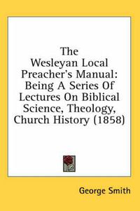 Cover image for The Wesleyan Local Preacher's Manual: Being a Series of Lectures on Biblical Science, Theology, Church History (1858)