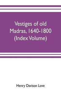 Cover image for Vestiges of old Madras, 1640-1800; traced from the East India company's records preserved at Fort St. George and the India office, and from other sources (Index Volume)